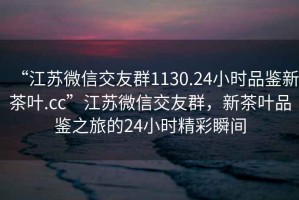 “江蘇微信交友群1130.24小時品鑒新茶葉.cc”江蘇微信交友群，新茶葉品鑒之旅的24小時精彩瞬間