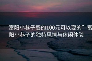 “富陽(yáng)小巷子耍的100元可以耍的”富陽(yáng)小巷子的獨(dú)特風(fēng)情與休閑體驗(yàn)