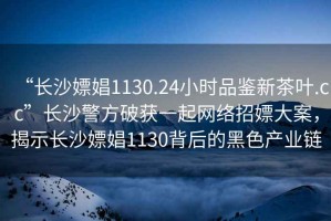 “長沙嫖娼1130.24小時品鑒新茶葉.cc”長沙警方破獲一起網(wǎng)絡(luò)招嫖大案，揭示長沙嫖娼1130背后的黑色產(chǎn)業(yè)鏈