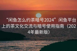 “閑魚怎么約茶暗號2024”閑魚平臺上的茶文化交流與暗號使用指南（2024年最新版）