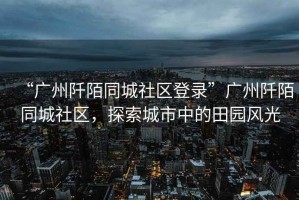 “廣州阡陌同城社區(qū)登錄”廣州阡陌同城社區(qū)，探索城市中的田園風(fēng)光