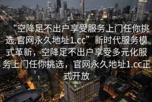 “空降足不出戶享受服務(wù)上門任你挑選.官網(wǎng)永久地址1.cc”新時(shí)代服務(wù)模式革新，空降足不出戶享受多元化服務(wù)上門任你挑選，官網(wǎng)永久地址1.cc正式開放