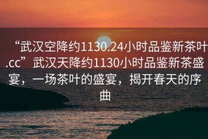 “武漢空降約1130.24小時品鑒新茶葉.cc”武漢天降約1130小時品鑒新茶盛宴，一場茶葉的盛宴，揭開春天的序曲