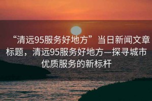 “清遠95服務好地方”當日新聞文章標題，清遠95服務好地方—探尋城市優(yōu)質服務的新標桿