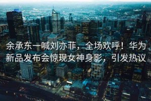 余承東一喊劉亦菲，全場(chǎng)歡呼！華為新品發(fā)布會(huì)驚現(xiàn)女神身影，引發(fā)熱議