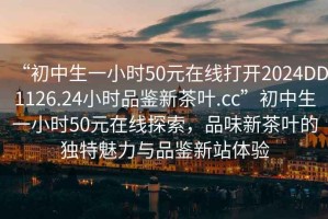 “初中生一小時(shí)50元在線打開2024DD1126.24小時(shí)品鑒新茶葉.cc”初中生一小時(shí)50元在線探索，品味新茶葉的獨(dú)特魅力與品鑒新站體驗(yàn)
