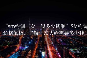 “sm約調(diào)一次一般多少錢啊”SM約調(diào)價格解析，了解一次大約需要多少錢