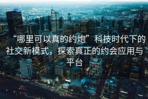 “哪里可以真的約炮”科技時代下的社交新模式，探索真正的約會應(yīng)用與平臺