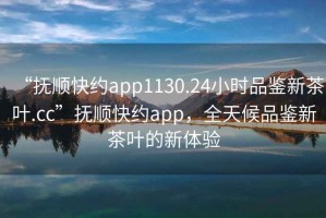 “撫順快約app1130.24小時(shí)品鑒新茶葉.cc”撫順快約app，全天候品鑒新茶葉的新體驗(yàn)
