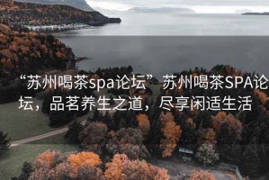 “蘇州喝茶spa論壇”蘇州喝茶SPA論壇，品茗養(yǎng)生之道，盡享閑適生活