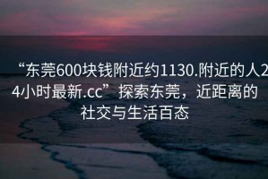 “東莞600塊錢附近約1130.附近的人24小時最新.cc”探索東莞，近距離的社交與生活百態(tài)