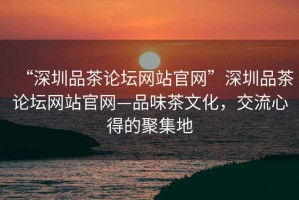 “深圳品茶論壇網(wǎng)站官網(wǎng)”深圳品茶論壇網(wǎng)站官網(wǎng)—品味茶文化，交流心得的聚集地