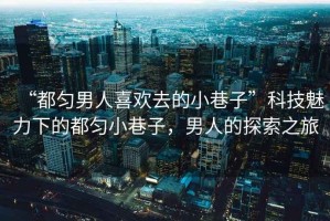 “都勻男人喜歡去的小巷子”科技魅力下的都勻小巷子，男人的探索之旅