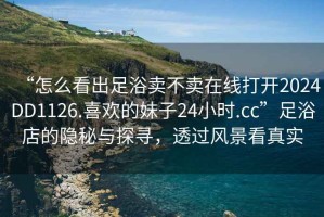 “怎么看出足浴賣不賣在線打開2024DD1126.喜歡的妹子24小時(shí).cc”足浴店的隱秘與探尋，透過風(fēng)景看真實(shí)