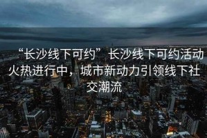 “長(zhǎng)沙線下可約”長(zhǎng)沙線下可約活動(dòng)火熱進(jìn)行中，城市新動(dòng)力引領(lǐng)線下社交潮流