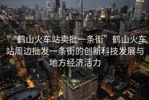 “鶴山火車站賣批一條街”鶴山火車站周邊批發(fā)一條街的創(chuàng)新科技發(fā)展與地方經濟活力