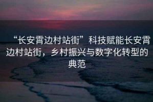 “長安霄邊村站街”科技賦能長安霄邊村站街，鄉(xiāng)村振興與數(shù)字化轉(zhuǎn)型的典范