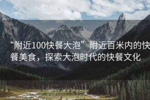 “附近100快餐大泡”附近百米內(nèi)的快餐美食，探索大泡時(shí)代的快餐文化