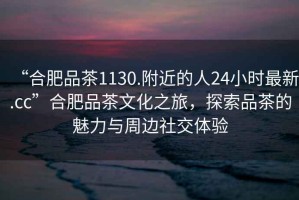“合肥品茶1130.附近的人24小時最新.cc”合肥品茶文化之旅，探索品茶的魅力與周邊社交體驗