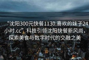 “沈陽300元快餐1130.喜歡的妹子24小時.cc”科技引領(lǐng)沈陽快餐新風(fēng)尚，探索美食與數(shù)字時代的交融之美