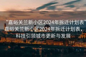 “嘉峪關(guān)蘭新小區(qū)2024年拆遷計(jì)劃表”嘉峪關(guān)蘭新小區(qū)2024年拆遷計(jì)劃表，科技引領(lǐng)城市更新與發(fā)展