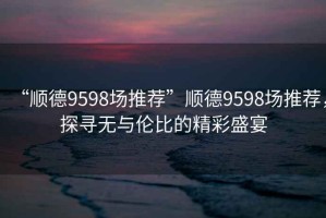 “順德9598場推薦”順德9598場推薦，探尋無與倫比的精彩盛宴