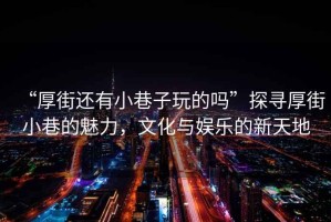 “厚街還有小巷子玩的嗎”探尋厚街小巷的魅力，文化與娛樂的新天地