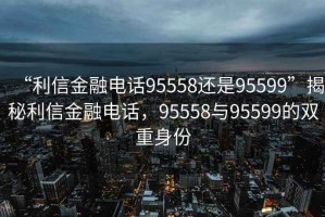 “利信金融電話95558還是95599”揭秘利信金融電話，95558與95599的雙重身份