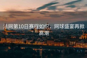 法網(wǎng)第10日賽程如織，網(wǎng)球盛宴再掀高潮