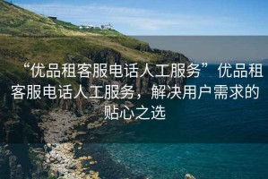“優(yōu)品租客服電話人工服務”優(yōu)品租客服電話人工服務，解決用戶需求的貼心之選