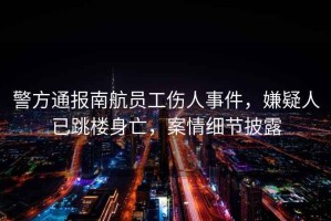 警方通報南航員工傷人事件，嫌疑人已跳樓身亡，案情細(xì)節(jié)披露