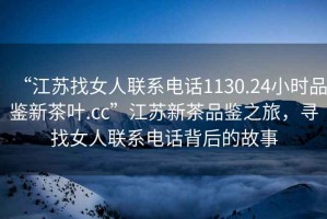 “江蘇找女人聯(lián)系電話(huà)1130.24小時(shí)品鑒新茶葉.cc”江蘇新茶品鑒之旅，尋找女人聯(lián)系電話(huà)背后的故事