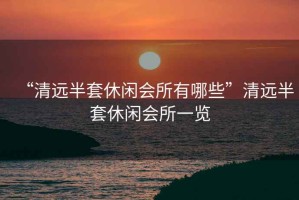 “清遠(yuǎn)半套休閑會(huì)所有哪些”清遠(yuǎn)半套休閑會(huì)所一覽