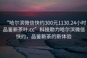 “哈爾濱微信快約300元1130.24小時品鑒新茶葉.cc”科技助力哈爾濱微信快約，品鑒新茶的新體驗