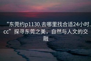 “東莞約p1130.去哪里找合適24小時.cc”探尋東莞之美，自然與人文的交融