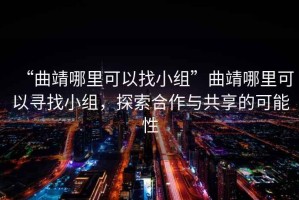“曲靖哪里可以找小組”曲靖哪里可以尋找小組，探索合作與共享的可能性