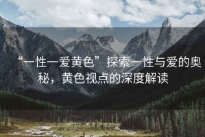 “一性一愛黃色”探索一性與愛的奧秘，黃色視點(diǎn)的深度解讀