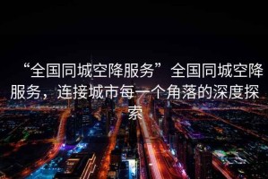 “全國(guó)同城空降服務(wù)”全國(guó)同城空降服務(wù)，連接城市每一個(gè)角落的深度探索