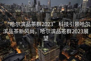 “哈爾濱品茶群2023”科技引領(lǐng)哈爾濱品茶新風(fēng)尚，哈爾濱品茶群2023展望