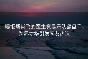 曝拒幫肖飛的醫(yī)生竟是樂隊(duì)鍵盤手，跨界才華引發(fā)網(wǎng)友熱議