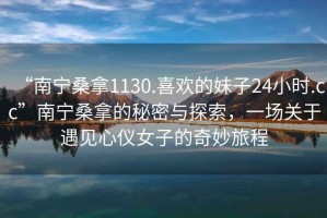 “南寧桑拿1130.喜歡的妹子24小時(shí).cc”南寧桑拿的秘密與探索，一場(chǎng)關(guān)于遇見(jiàn)心儀女子的奇妙旅程