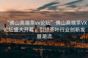 “佛山高端茶vx論壇”佛山高端茶VX論壇盛大開幕，引領(lǐng)茶葉行業(yè)創(chuàng)新發(fā)展潮流