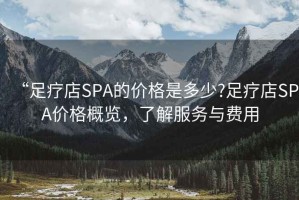 “足療店SPA的價格是多少?足療店SPA價格概覽，了解服務(wù)與費用