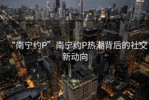 “南寧約P”南寧約P熱潮背后的社交新動向