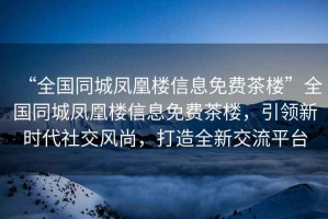 “全國(guó)同城鳳凰樓信息免費(fèi)茶樓”全國(guó)同城鳳凰樓信息免費(fèi)茶樓，引領(lǐng)新時(shí)代社交風(fēng)尚，打造全新交流平臺(tái)