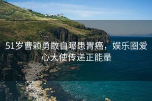 51歲曹穎勇敢自曝患胃癌，娛樂圈愛心大使傳遞正能量