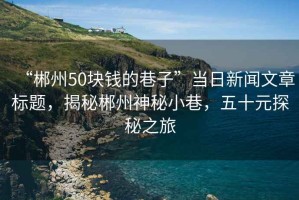 “郴州50塊錢的巷子”當(dāng)日新聞文章標(biāo)題，揭秘郴州神秘小巷，五十元探秘之旅