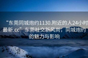 “東莞同城炮約1130.附近的人24小時(shí)最新.cc”東莞社交新風(fēng)尚，同城炮約的魅力與影響