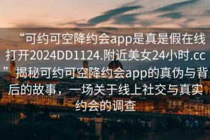 “可約可空降約會app是真是假在線打開2024DD1124.附近美女24小時.cc”揭秘可約可空降約會app的真?zhèn)闻c背后的故事，一場關(guān)于線上社交與真實約會的調(diào)查