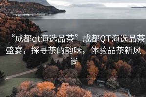 “成都qt海選品茶”成都QT海選品茶盛宴，探尋茶的韻味，體驗(yàn)品茶新風(fēng)尚